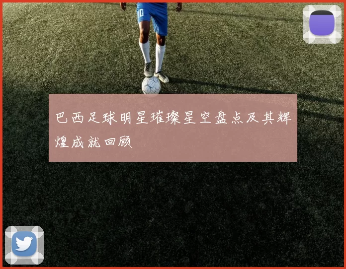 巴西足球明星璀璨星空盘点及其辉煌成就回顾