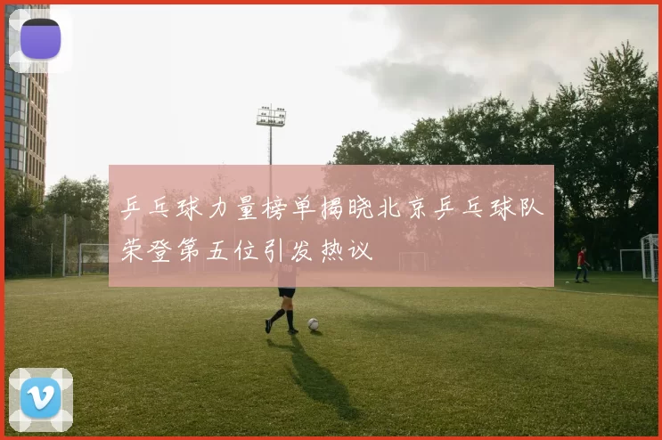 乒乓球力量榜单揭晓北京乒乓球队荣登第五位引发热议