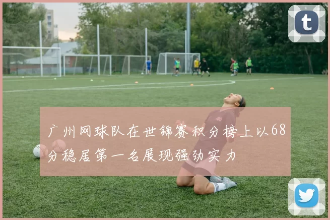 广州网球队在世锦赛积分榜上以68分稳居第一名展现强劲实力