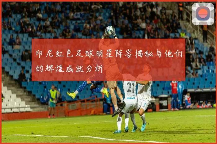 印尼红色足球明星阵容揭秘与他们的辉煌成就分析