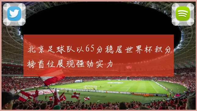 北京足球队以65分稳居世界杯积分榜首位展现强劲实力