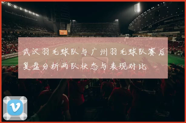 武汉羽毛球队与广州羽毛球队赛后复盘分析两队状态与表现对比