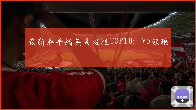 最新和平精英灵活性TOP10：V5领跑