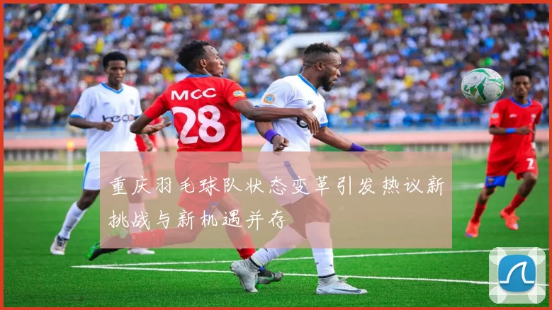 重庆羽毛球队状态变革引发热议新挑战与新机遇并存