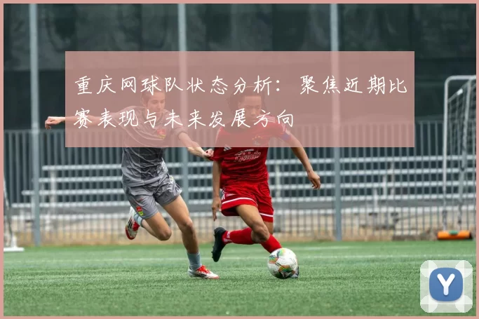 重庆网球队状态分析：聚焦近期比赛表现与未来发展方向