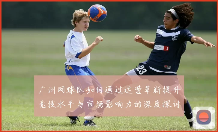 广州网球队如何通过运营革新提升竞技水平与市场影响力的深度探讨