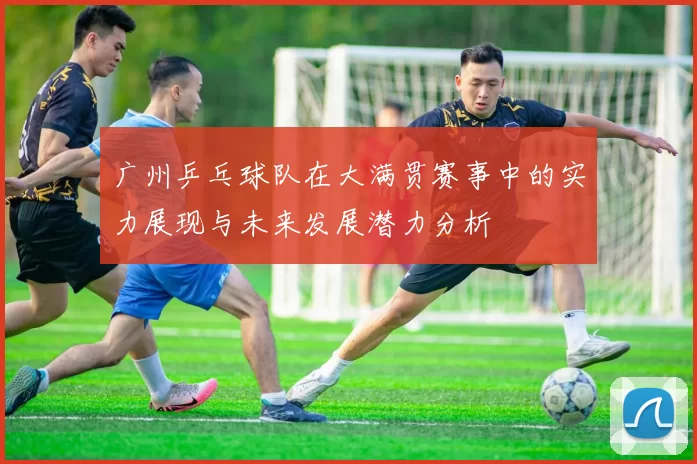 广州乒乓球队在大满贯赛事中的实力展现与未来发展潜力分析