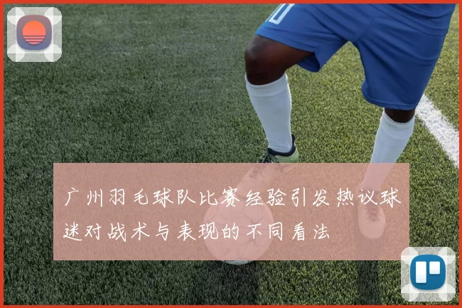 广州羽毛球队比赛经验引发热议球迷对战术与表现的不同看法